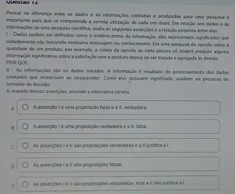 Questao 14
Pensar na diferença entre os dados e as informações coletadas e produzidos para uma pesquisa é
importante para que se compreenda a correta utilzação de cada um deles Em relação aos dados e as
informações de uma pesquisa centifica, avalie as seguintes asserçoes e a relação proposta entre elas:
1- Dados podem ser definidos como a matéra prima da informação, eles representam significados que
isoladamente nào transmite nenhuma mensagem ou conhecimento. Em uma pesquisa de opinião sobre a
qualidade de um produto por exemplo, a coleta da opinião de cada pessoa só poderá produzzr alguma
informação significativa sobre a satisfação com o produto depois de ser tratada e agregada as demais.
PORQUE
II - As informações são os dados tratados A informação é resultado do processamento dos dados
coletados que interessam ao pesquisador. Como elas possuem significado, auxiliam no processo de
tomadas de decis3o.
A respeito dessas asserçocs assinale a alternativa correta
Aasserção lẻ uma proposçção falsa e a II, verdadeira.
A asserção l e uma proposição verdadeira e a II, talsa.
As assercoes I ell são proposiptes verdadelras e a II justifica a I.
As assercoes I ell são proposiçôes falsas.
As asserpoes lell sào proposiçoes verdadeiras, mas a II nào justifica al