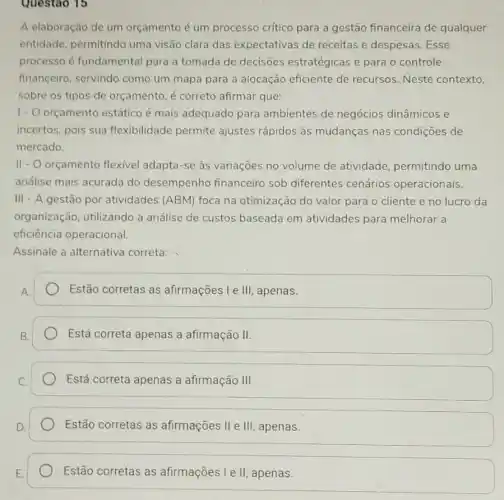 Questao 15
A elaboração de um orçamento é um processo critico para a gestão financeira de qualquer
entidade, permitindo uma visão clara das expectativas de receitas e despesas. Esse
processo é fundamental para a tomada de decisões estratégicas e para o controle
financeiro, servindo como um mapa para a alocação eficiente de recursos. Neste contexto.
sobre os tipos de orçamento, é correto afirmar que:
1-0 orçamento estático é mais adequado para ambientes de negócios dinâmicos e
incertos, pois sua flexibilidade permite ajustes rápidos às mudanças nas condições de
mercado.
II- O orçamento flexivel adapta-se às variações no volume de atividade permitindo uma
andlise mais acurada do desempenho financeiro sob diferentes cenários operacionais.
III - A gestão por atividades (ABM) foca na otimização do valor para o cliente e no lucro da
organização, utilizando a análise de custos baseada em atividades para melhorar a
eficiência operacional.
Assinale a alternativa correta:
Estão corretas as afirmações I e III apenas.
Está correta apenas a afirmação II.
Está correta apenas a afirmação III
Estão corretas as afirmações II e III apenas.
Estão corretas as afirmações I e II apenas.