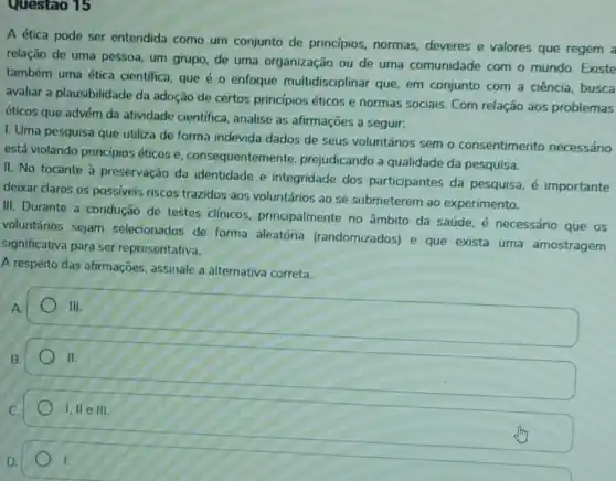 Questao 15
A ética pode ser entendida como um conjunto de princípios normas, deveres e valores que regem a
relação de uma pessoa um grupo, de uma organização ou de uma comunidade com o mundo. Existe
também uma ética cientifica, que é 0 enfoque multidisciplinar que, em conjunto com a ciência, busca
avaliar a plausibilidade da adoção de certos princípios éticos e normas sociais. Com relação aos problemas
éticos que advém da atividade científica , analise as afirmações a seguir:
I. Uma pesquisa que utiliza de forma indevida dados de seus voluntários sem o consentimento necessário
está violando princípios éticos e consequentemente prejudicando a qualidade da pesquisa.
II. No tocante à preservação da identidade e integridade dos participantes da pesquisa, é importante
deixar claros os possiveis riscos trazidos aos voluntários ao se submeterem ao experimento.
III. Durante a condução de testes clinicos principalmente no âmbito da saúde, é necessário que os
voluntários sejam selecionados de forma aleatória (randomizados) e que exista uma amostragem
significativa para ser representativa.
A respeito das afirmações, assinale a alternativa correta.
A.
III.
B.
square 
II.
C.
1,11 e III
D.
1.