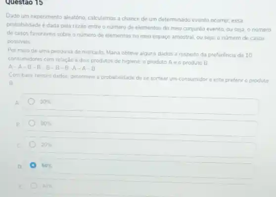 Questao 15
Dado um experimento aleatóno calculamos a chance de um determinado evento ocorrer essa
probabilidade é dada pela razão entre o número de elementos do meu conjunto evento, ou seja o número
de casos favoréveis sobre o número de elementos no meu espaço amostral.ou seja, o número de casos
possiveis
Por meio de uma pesquisa de mercado, Mana obteve alguns dados a respeito da preferência de 10
consumidores com relação à dois produtos de higiene o produto Ae o produto B.
A-A-B-B-B-B-B-A-A -B
Com base nesses dados determine a probabilidade de se sortear ar um consumidor e este prefenr o produto
B
30% 
B
80% 
20% 
D.
A 60% 
E
40%