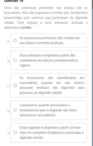 Questao 16
Uma das estruturas presentes nas células são os
lisossomos. Eles são organelas envoltas por membranas
preenchidas com enzimas que participam da digestão
celular. Com relação a essa estrutura, assinale a
alternativa correta.
Os lisossomos primários não contem em
seu interior somente enzimas.
Essa estrutura é originada a partir das
membranas do retículo endoplasmático
rugoso.
Os lisossomos são classificados em
secundários quando em seu interior
possuem resíduos não digeridos pelo
processo de digestão celular.
Lisossomos quando associados a
endossomos para a digestão são ditos
lisossomos secundários.
Essa organela é originada a partir da face