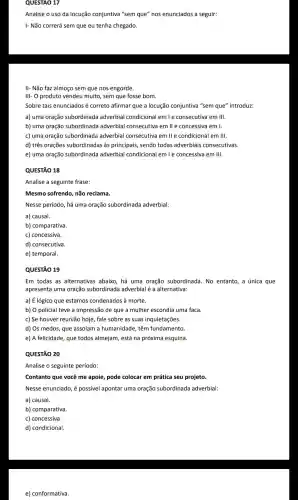 QUESTAO 17
Analise o uso da locução conjuntiva "sem que"nos enunciados a seguir:
I- Não correrá sem que eu tenha chegado.
II- Não faz almoço sem que nos engorde.
III- 0 produto vendeu muito , sem que fosse bom.
Sobre tais enunciados é correto afirmar que a locução conjuntiva "sem que"introduz:
a) uma oração subordinada adverbial condicional emle consecutiva em III.
b) uma oração subordinada adverbial consecutiva em lle concessiva em I.
c) uma oração subordinada adverbial consecutiva emlle condicional em III.
d) três orações subordinada as principais , sendo todas adverbiais consecutivas.
e) uma oração subordinada adverbial condicional emle concessiva em III.
QUESTÃO 18
Analise a seguinte frase:
Mesmo sofrendo não reclama.
Nesse período, há uma oração subordinada adverbial:
a) causal.
b)comparativa.
c) concessiva.
d)consecutiva.
e) temporal.
QUESTÃO 19
Em todas as alternativas abaixo, há uma oração subordinada No entanto a única que
apresenta uma oração subordinada adverbial é a alternativa:
a) É lógico que estamos condenados à morte.
b) O policial teve a impressão de que a mulher escondia uma faca.
c) Se houver reunião hoje , fale sobre as suas inquietações.
d) Os medos que assolam a humanidade , têm fundamento.
e) A felicidade que todos almejam, está na próxima esquina.
QUESTÃO 20
Analise o seguinte período:
Contanto que você me apoie, pode colocar em prática seu projeto.
Nesse enunciado, é possivel apontar uma oração subordinada adverbial:
a) causal.
b)comparativa.
c) concessiva.
d)condicional.
e)conformativa.