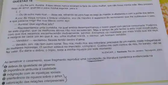 QUESTAO 18
__ Eu the juro Estes lábios nunca tocaram a face de outra mulher, que não fosse minha mãe. Meu primeiro
beijo de amor,guardei-o para minha esposa, para ti __
[...]
-Ou de outra mais rica!-disse ela retraindo-se para fugir ao beijo do marido e afastando-o com a ponta dos dedos.
A voz da moça tomara o timbre cristalino, eco da rispidez e aspereza do sentimento que the sublevava o seio,
e que parecia ringir-lhe nos lábios como aço.
- Aurélia! Que significa isto?
- Repres entamos uma comédia, na qual ambos desempenhamos o nosso papel com perícia consumada
ter este orgulho que os melhores atores não nos é tempo de pôr termo a esta cruel mistificação,
com que nos estamos escarnecendo mutuament a, senhor. Entremos na realidade por mais triste que
e resigne-se cada um ao que é eu, uma mulher traida; o senhor, um homem vendido.
__ Vendido!-exclamou Seixas ferido dentro d'alma.
__
Vendido, sim: não tem outro nome Sou rica, muito rica sou milionária precisava de um marido, traste indispensável
às mulheres honestas. O senhor estava no mercado; comprei-. Custou-me cem contos de réis, foi barato; não se
fez valer. Eu daria o dobro, o triplo toda a minha riqueza por este momento.
ALENCAR, J. Senhora Rio de Janeiro Tecnoprint, 2003
Ao tematizar 0 casamento, esse fragmento reproduz uma concepção de literatura romântica evidenciada na
(A) defesa da igualdade de gêneros.
(B) importância atribuída à castidade.
(C) indignação com as injustiças sociais.
(D) interferência da riqueza sobre o amor.
valorização das relações interpessoais.