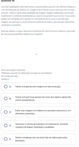 Questao 18
Uma das habilidades mais fascinantes desenvolvidas para IA's nos últimos tempos é
a de identificação de objetos em imagens. No entanto, esses sistemas nem sempre
acertam. Fatores como baixa qualidade da imagem, ângulo inadequado, iluminação
insuficiente ou objetos semelhantes ao objeto alvo podem levar a erros. Esses erros
podem ser corrigidos com ajustes no treinamento da IA, como o uso de mais
imagens de exemplo ou de técnicas de aumento de dados, que simulam diferentes
condições e variações.
Qual das opções a seguir descreve corretamente uma forma de melhorar a precisão
de uma IA para identificar objetos em imagens?
Texto da imagem traduzido:
"Mídia dos anos 90 IA destruirá o mundo em uma década.
IA nos dias de hoje:
cachorro"
A) Treinar a IA apenas com imagens em alta resolução.
B)
Treinar a IA para focar apenas nas cores dos objetos, ignorando
outras caracteristicas.
C)
Evitar usar imagens com objetos em posições incomuns ou em
diferentes ambientes.
Aumentar o número de exemplos no treinamento incluindo
D)
variações de ângulo iluminação e qualidade.
E)
distrações.
Treinar a IA apenas com um único tipo de objeto para evitar