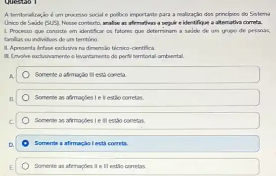 Questao 1
A territorialização é um processo social e politico importante para a realização dos princípios do Sistema
Unico de Saúde (SUS)Nesse contexto, analise as afirmativas a seguir e identifique a alternativa correta.
1. Processo que consiste em identificar os fatores que determinam a saúde de um grupo de pessoas,
familias ou individuos de um território.
II. Apresenta ênfase exclusiva na dimensão técnico-cientifica.
III. Envolve exclusivamenteo levantamento do perfil territorial -ambiental.
Somente a afirmação III está correta.
Somente as afirmaçbes Ie II estão corretas.
Somente as afirmações Le III estão corretas.
Somente a afirmação l está correta.
Somente as afirmações II e III estão corretas.