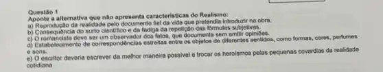 Questao 1
atternativa que nào aprosenta caractoristicas do Realismo:
da realidade pelo documento fiel da vida que pretendia introduzir na obra.
B) Consequencia do surto cientifico e da fadiga da repetição das formulas subjetivas.
c) Oromancista deve ser fatos, quo documenta sem emilit opini0os.
d) Estabelecimento do correspondênclas estreltas entre os objetos de differentes senticlos, como formas, cores perfumes
e sons.
e) O escritor deveria escrever da melhor maneira possivel e trocar os herolsmos pelas pequenas covardias da realidade
cotidiana