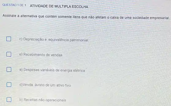 QUESTAO 1DE1 ATIVIDADE DE MULTIPLA ESCOLHA
Assinale a alternativa que contém somente itens que não afetam o caixa de uma sociedade empresarial.
c) Depreciação e equivalência patrimonial
e) Recebimento de vendas
generation a) Despesas variáveis de energia elétrica
d)Venda àvisto de um ativo fixo
b) Receitas não operacionais