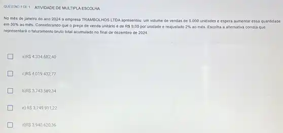 QUESTAO 1DE1 ATIVIDADE DE MULTIPLA ESCOLHA
No més de janeiro do ano 2024 a empresa TRAMBOLHOS LTDA apresentou um volume de vendas de 5.000 unidades e espera aumentar essa quantidade
em 30%  ao més. Considerando que o preço de venda unitário é de R 9,00 por unidade e reajustado 2%  ao més. Escolha a alternativa correta que
representará o faturamento bruto total acumulado no final de dezembro de 2024.
a) R 4.334.682,40
c) RS4.019.432,77
b) R 3.743.589,34
e) R 3.749.911,22
d) R 3.940.620,36