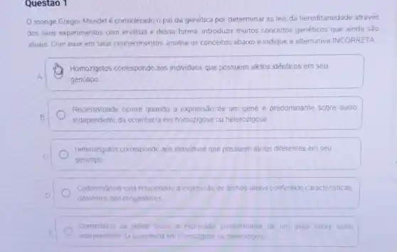 Questao 1
monge Gregor Mendel é considerado o pai da genética por determinar as leis da hereditariedade através
dos seus experimentos com ervilhas e dessa forma.introduzir muitos conceitos genéticos que ainda são
atuais. Com base em seus conhecimentos, analise os conceitos abaixo e indique a alternativa INCORRETA
Homozigotos corresponde aos individuos que possuem alelos idênticos em seu
A
genótipo.
Recessividade ocorre quando a expressão de um gene é predominante sobre outro
B.	independente da ocorrência em homozigose ou heterozigose
Heterozigotos corresponde aos individuos que possuem alelos diferentes em seu
C
genótipo
Codominância está relacionado a expressão de ambos alelos conferindo caracteristicas
D.
diferentes dos progenitores
Dominancia se refere sobre a expressão predominante de um gene sobre outro
E
independente da ocorréncia em homozigose ou heterozigose