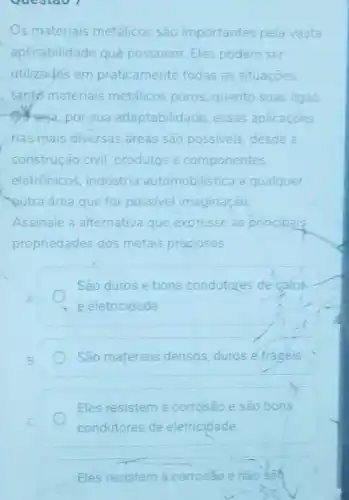 Questao 1
s materiais metalicos sào importantes pela vasta
aplicabilidade que possuem Eles podem ser
utilizados em praticamente todas as situaçoes.
tants materiais metalicos puros, quanto suas ligas
Suseja, por sua adaptabilidade, essas aplicaçoes
nas mais diversas areas sao possiveis, desde a
construção civil, produtos e componentes
eletrônicos, industria automobilistica a qualquer
outra area que for possivel imaginação
Assinale a alternativa que expresse as principaig
propriedades dos metais preciosos
São duros e bons condutores de calon
e eletricidade
São materiais densos, duros e frageis
Eles resistem a corrosão e são bons
condutores de eletricidade
Eles resistem a corroséo e nǎo sab