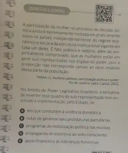 QUESTAO 2 (ENEM)
A participação da mulher no processo de decisão po-
lítica ainda é extremamente limitada em praticamente
todos os palses , independenten nente do regime eco-
nômico e social e da estrutura institucional vigente em
casa um deles. E fato público e notório, além de em-
piricamente comprovado, que as mulheres estão em
geral sub -representadas nos órgãos do poder pois a
proporção não corresponde jamais ao peso relativo
dessa parte da população.
TABAK, G, Mulheres públicas: participação politica e poder.
Rio de Janeiro: Letra Capital, 2002.
No âmbito do Poder Legislativo brasileiro, a tentativa
de reverter esse quadro de sub -representação tem en-
volvido a implementação, pelo Estado,de
A leis que combatem à violência doméstica.
B cotas de gêneros nas candidaturas partidárias.
C programas de mobilização politica nas escolas.
D propaganda de incentivo ao voto consciente.
B apoio financeiro às lideranças femininas.