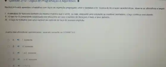 Questao 2110 - Logica de Programação e Algoritmos >
Na AULA 4 você aprendeu a trabalhar com laços de repetição empregado while e também 0 for. Acerca do for e suas características , observe as afirmativas a seguir
1-A estrutura for funciona também da mesma maneira que o while,ou seja , enquanto uma condição se mantiver verdadeira o laco continua executando.
II - O laço foré comumente empregado em situaçōes em que o número de iterações é finito e bem definido
III - O laço for trabalha com uma variável de controle do laco de maneira implícita.
Acerca das afirmativas apresentadas assinale somente as CORRETAS:
A	1. somente
B 4 II, somente
c 4) lell somente
D 16 III. somente
E III III