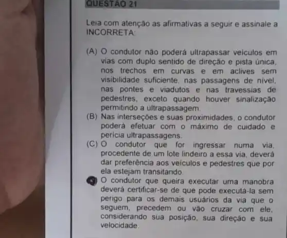 QUESTAO 21
Leia com atenção as afirmativas a seguir e assinale a
DRRETA:
(A) 0 condutor nào poderá ultrapassar veiculos em
vias com duplo sentido de direção e pista única
nos trechos em curvas e em aclives sem
visibilidade suficiente , nas passagens de nivel.
nas pontes e viadutos e nas travessias de
pedestres, exceto quando houver sinalização
permitindo a ultrapassagem.
(B) Nas interseções e suas proximidades, o condutor
poderá efetuar com o máximo de cuidado e
pericia ultrapassagens.
(C) condutor que for ingressar numa via.
procedente de um lote lindeiro a essa via deverá
dar preferência aos veiculos e pedestres que por
ela estejam transitando.
(5) O condutor que queira executar uma manobra
deverá certificar-se de que pode executá-la sem
perigo para os demais usuários da via que o
seguem,precedem ou vǎo cruzar com ele.
considerando sua posição, sua direção e sua
velocidade.