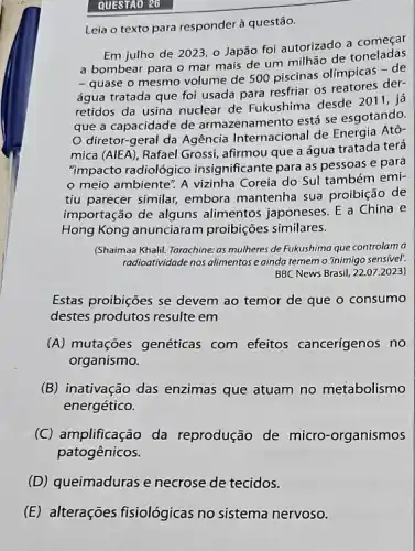 QUESTAO 26
Leia o texto para responder à questão.
Em julho de 202:, o Japão foi autorizado a começar
a bombear para o mar mais de um milhão de toneladas
- quase o mesmo volume de 500 piscinas olímpicas de
água tratada que foi usada para resfriar os reatores der-
retidos da usina nuclear de Fukushima desde 2011, ja
que a capacidade de armazenamento está se esgotando.
diretor-geral da Agência Internacional de Energia Atô-
mica (AlEA), Rafael Grossi , afirmou que a água tratada terá
"impacto radiológico insignificante para as pessoas e para
meio ambiente". A vizinha Coreia do Sul também emi-
tiu parecer similar, embora mantenha sua proibição de
importação de alguns alimentos japoneses. E a China e
Hong Kong anunciaram proibições similares.
(Shaimaa Khalil. Tarachine: as mulheres de Fukushima que controlam a
radioatividade nos alimentose ainda tememo 'inimigo sensivel'.
BBC News Brasil, 22.072023)
Estas proibições se devem ao temor de que o consumo
destes produtos resulte em
(A) mutações genéticas com efeitos cancerígenos no
organismo.
(B) inativação das enzimas que atuam no metabolismo
energético.
(C) amplificação da reprodução de micro -organismos
patogênicos.
(D) queimaduras e necrose de tecidos.
(E) alterações fisiológicas no sistema nervoso.