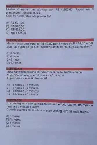 QUESTAO 27
Larissa comprou um televisor por R 4.200,00 Pagou em 8
prestações mensais iguais.
Qual foi o valor de cada prestação?
A) R 521,00.
B) R 522,00
C) R 525,00
D) R 1525,00
QUESTAO 28
Marta trocou uma nota de R 50,00 por 3 notas de R 10,00 e por
algumas notas de R 5,00 Quantas notas de R 5,00 ela recebeu?
A) 3 notas
B) 4 notas
C) 5 notas.
D) 10 notas.
QUESTÃO 29
João participou de uma reunião com duração de 60 minutos.
A reunião começou as 12 horas e 45 minutos.
A que horas a reunião terminou?
A) 13 horas e 15 minutos
B) 13 horas e 45 minutos
C) 14 horas e 15 minutos
D) 14 horas e 45 minutos.
Um pessegueiro produz mais frutos no período que vai do mês de
maio até o mês de outubro.
Durante quantos meses do ano esse pessegueiro dá mais frutos?
A) 8 meses.
B) 6 meses
C) 4 meses.
D) 2 meses.