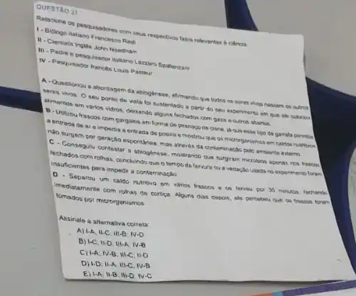 QUESTAO 27
Relacione on pespusadoren com serus respection falos relevantes a ciencia.
1- Biblogo lialiano Francisson Redi
II. Clentista ingles John Needham
III - Padre e pesquisado Hakano Lazzaro Spallanzan
N-Pesquiswortanchs Louis Paster
A. Questionou a sbordagem da sbiogenese, almando que todos on seres whon nascem on outros
seres vivos. Oseu ponto de visia lo sustentado a partir do sev experimenta em que
alimentos em varios vidros Geixando alguns fochados com gaze ecutron abertos
B-Utikou frascos com gargalos em forma de pescogo de clane, ja que esse tips de garrata permila
a entrada de ar e impedia a entrada de poeire e mostrou que os microrgariamed em calcion nutritives
nato surgem por geração espontines, mas airaves da
C. Consegulu contestar abioglonese, mostrando qua surginan microtion apenas ros fason
techados com rothas, concluind que o tempo de usada no espermento foren
insuficientes pars impedia contaminação
Separou um callo nutrivo em viros frascos e as lerveu por 30
imediatamente com rohas de cortica. Alguns dias deport ele percabeu que on
tomados por microrganismos
Assinale a allemativa correla
A) 1-A; II-C. III-B N-D
B) 1-C, II-D, III-A. IV-B
C) I-A; IV-B; III-C 11-D
D) 1-D. II-A, III-C. IV-B
1-A:11-B:N-D:N-C