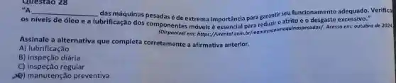 Questao 28
"A
__
lubrificação dos componentes móveis é essencial para reduzir o atrito e o desgaste excessive." os níveis de óleo e a
das máquinas pesadas é de extrema importância para garantir seu funcionamento adequado. Verifica
em: https://vrental.com br/manut incommoquinaspesadas/. Acesso em:outubro de 2024.
Assinale a alternativa que completa corretamente a afirmativa anterior.
A) lubrificação
B) inspeção diária
C)regular
2) manutenção preventiva