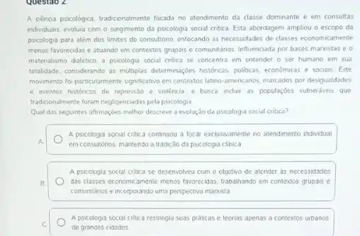 Questao 2
A cénca psicológica, tradicionalmente focada no atendimento da classe dominante e em consultas
individuais, evoluiu com o surgimento da psicologia social critica. Esta abordagem ampliou o escopo da
psicologia para além dos limites do consultério, enfocando as necessidades de classes economicamente
menos favorecidas e atuando em contextos grupais e comunitánios. Influenciada por bases marxistas e o
matenalismo daletico. a psicologia social critica se concentra em entender o ser humano em sua
totalidade, considerando as multiplas determinaçbes historicas, politicas, economics e sociais Este
movimento fo particularmente significativo em contextos latino-americanos marcados por desigualdades
e eventos histonicos de repression e violência, e busca inclur as populaçōes vulneriveis que
tradicionalmente foram negligenciadas pela psicologia
Qual das seguintes afrmaçbes melhor descreve a evolução da psicologia social critica?
A psicologia social critica continuou a focar exclusivamente no atendimento individual
em consultorios, mantendo a tradição da psicologia clinica
A psicologia social critica se desenvolveu com o objetivo de atender as necessidades
das classes economicamente menos favorecidas, trabaliando em contextos grupais e
comunitarios e incorporando uma perspectiva manista
A psicologia social critica restringiu suas praticas e leorias apenas a contextos urbanos
de grandes cidades