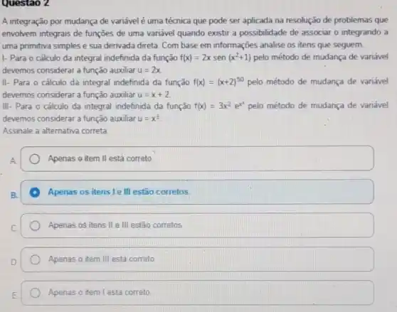 Questao 2
A integração por mudança de variávelé uma técnica que pode ser aplicada na resolução de problemas que
envolvem integrais de funçōes de uma variavel quando existir a possibilidade de associar o integrando a
uma primitiva simples e sua derivada direta. Com base em informações analise os itens que seguem.
I- Para o cálculo da integral indefinida da função f(x)=2xsen(x^2+1) pelo método de mudança de variável
devemos considerar a função auxiliar u=2x
II- Para o cálculo da integral indefinida da função f(x)=(x+2)^50 pelo método de mudança de variável
devemos considerar a função auxiliar u=x+2
III- Para o cálculo da integral indefinida da função f(x)=3x^2e^x^(3) pelo método de mudança de variável
devemos considerar a função auxiliar u=x^3
Assinale a alternativa correta
Apenas o item II está correto
Apenas os itens le III estão corretos.
Apenas os itens II e III estão corretos
Apenas o item III está correto
Apenas o item l está correto