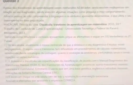 Questao 2
Apesar dos transtornos de aprendizagem serem conhecidos há décadas, ainda existem negligencias em
relação ao seu diagnostico sendo visto em algumas situações como preguiça e mau comportamento
Afinal a pessoa, ao não compreender a linguagem e os simbolos apresenta desinteresse, o que afeta o seu
desempenho na área prejudicada.
MACACARI, Priscila da Silva Discalculia: transtorno de aprendizagem em matemática 2011.59
Trabalho de Conclusão de Curso (Especialização - Universidade Tecnológica Federal do Parana.
Medianeira, 2011
Tomando como referência o contexto apresentado, julgue as afirmativas a seguir em (v) Verdadeiras ou F
Falsas.
() Na discalculia, atualmente é menos conhecida do que a dislexia e o seu diagnóstico é muitas vezes
negligenciado. O sujeito com o transtorno, tem dificuldade em procedimentos de calculos matemáticos
envolvendo desde estratégias de contagem, quanto a resolução de problemas.confundindo sinais e tendo
objeçōes no senso numérico.
( ) A dislexia e a discalculia são especificaçōes da classificação, de acordo com o Manual Diagnostico dos
Transtornos Mentais (DSM-5)dos Transtornos da Aprendizagem, e como os outros transtomos mentas.
sua causa é multifatorial Entretanto é sabido que tem uma base genética organica e individual, havendo
alterações no Sistema Nervoso Central (SNC)
() Eincomum chegar na vida adulta sem ter tido a estimulação e intervenção necessána
Assinale a alternativa que apresenta a sequência CORRETA