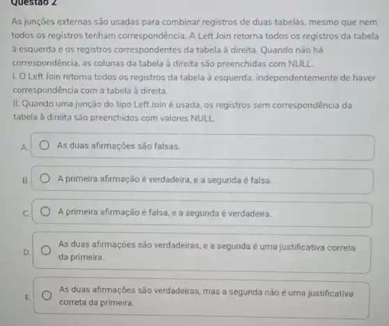 Questao 2
As junções externas são usadas para combinar registros de duas tabelas, mesmo que nem
todos os registros tenham correspondência. A Left Join retorna todos os registros da tabela
à esquerda e os registros correspondentes da tabela à direita. Quando não há
correspondência, as colunas da tabela à direita são preenchidas com NULL.
1. O Left Join retorna todos os registros da tabela à esquerda independentemente de haver
correspondência com a tabela à direita.
II. Quando uma junção do tipo Left Join é usada, os registros sem correspondência da
tabela à direita são preenchidos com valores NULL.
As duas afirmações são falsas.
A primeira afirmação é verdadeira, e a segunda é falsa.
A primeira afirmação é falsa, e a segunda é verdadeira.
As duas afirmações são verdadeiras, e a segunda é uma justificativa correta
da primeira
As duas afirmações são verdadeiras, mas a segunda não é uma justificativa
correta da primeira.