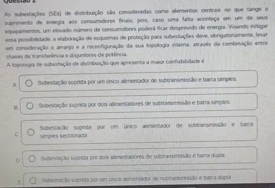 Questao 2
As subestações (SEs)de distribuição são consideradas como elementos centrais no que tange o
suprimento de energia aos consumidores finais pois, caso uma falta aconteça em um de seus
equipamentos, um elevado número de consumidores poderá ficar desprovido de energia. Visando mitigar
essa possibilidade, a elaboração de esquemas de proteção para subestações deve obrigatoriamente, levar
em consideração o arranjo e a reconfiguração da sua topologia interna, através da combinação entre
chaves de transferência e disjuntores de potência.
A topologia de subestação de distribuição que apresenta a maior confiabilidade é
Subestação suprida por um ủnico alimentador de subtransmissão e barra simples
Subestação suprida por dois alimentadores de subtransmissão e barra simples
Subestação suprida por um unico alimentador de subtransmissão e barra
simples seccionada
Subestação suprida por dois alimentadores de subtransmissão e barra dupla
Subestação suprida por um único alimentador de subtransmissão e barra dupla