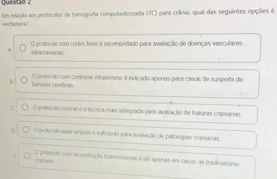 Questao 2
Em relação aos protocolos de tomografia computadorizada (TC) para crânio, qual das seguintes opçōes é
verdadeira?
protocolo com cortes finos é recomendado para avaliação de doenças vasculares
A
intracranianas
B.
protocolo com contraste intravenoso é indicado apenas para casos de suspeita de
tumores cerebrais
C
Oprotocolo coronal é a técnica mais adequada para avaliação de fraturas cranianas
D
protocolo axial simples é suficiente para avaliação de patologias cranianas
E protocolo com reconstrução tridimensional é util apenas em casos de traumatismo craniano