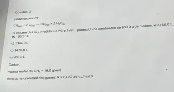 Questao: 2
(Mackenzio-SP)
CH_(4(a))+2O_(2(a))arrow CO_(2(a))+2H_(2)O_((a))
Ovolume de CO_(2) medido a 27^circ C
e 1atm... produzido na combustão de
960.0g
de metano, é:a) 60,0 L
b) 1620,0 L
c) 1344,0 L
d) 1476,0 L
e) 960,0 L
Dados:
massa molar do CH_(4)=16,0g/mol
constante universal dos gases:
R=0,082atmcdot L/mol.K