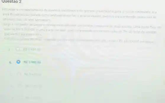 Questao 2
Perceber o comportamento de eventos aleatonos e de grande importancia para a nossa sociedade, e a
area de estudo conhecida como probabilidade faz a analise desses eventos para entender quais são as
chances reais de eles ocorrerem
Jorge e vendedor de peças e recebe mensalmente um salano composto de duas partes. Uma parte fixa, no
valor de RS1.800.00
e uma parte variavel que corresponde uma comissão de 7%  do total de vendas
que ele faz durante o mes
Calcular o salario de lorge sabendo que durante determinado més elevendeu RS18.000,00 em peças
RS3457.00
A RS3.060.00
RS2490.00
RS2.978.00
RS390200