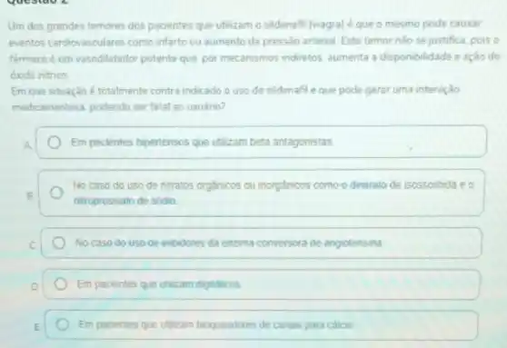 questao 2
Um dos grandes temores dos pacientes que utilizam o sildenafil (viagra)que o mesmo pode causar
eventos cardiovasculares como infarto ou aumento da pressão arterial. Este temor nào se justifica, pois o
farmacoé um vasodilatador potente que, por mecanismos indiretos, aumenta a disponibilidade e ação do
óxido nitrico
Em que situação é totalmente contra indicado o uso de sildenafil e que pode gerar uma interação
medicamentosa, podendo ser fatal ao usuário?
Em pacientes hipertensos que utilizam beta antagonistas
No caso do uso de nitratos orgânicos ou inorgânicos como o dinitrato de isossorbida e o
nitroprussialo de sódio
No caso do uso de inibidores da enzima conversora bra de angiotensina
Em pacientes que utilizam digitalicos
Em pacientes que utilizam bloqueadores de canais para calcio