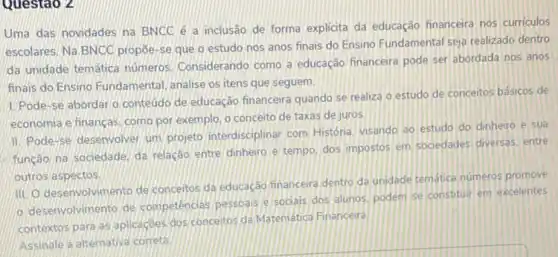 Questao 2
Uma das novidades na BNCC é a inclusão de forma explicita da educação financeira nos curriculos
escolares. Na BNCC propoe se que o estudo nos anos finais do Ensino Fundamental seja realizado dentro
da unidade temática numeros Considerando como a educação financeira pode ser abordada nos anos
finais do Ensino Fundamental analise os itens que seguem.
1. Pode-se abordar o conteúdo de educação financeira quando se realiza o estudo de concertos básicos de
economia e financas, como por exemplo, o conceito de taxas de juros.
II. Pode-se desenvolver um projeto interdisciplinar com História, visando ao estudo do dinheiro e sua
função na sociedade, da relação entre dinheiro e tempo, dos impostos em sociedades diversas. entre
outros aspectos
III. O desenvolvimento de conceitos da educaçáo financeira dentro da unidade tematice numeros promove
desenvolvimento de competencias pessbais e socials dos alunos, podem se constituir em excelentes
contextos para as aplicaçdes dos concertos da Matematica Financeira
Assinale a altemativa correta