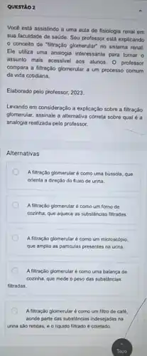 QUESTAO 2
Você está assistindo a uma aula de fisiologia renal em
sua faculdade de saúde Seu professor está explicando
conceito de "filtração glomerular" no sistema renal
Ele utiliza uma analogia interessante para tornar o
assunto mais acessivel aos alunos. 0 professor
compara a titração glomerular a um processo comum
da vida cotidiana.
Elaborado pelo professor, 2023.
Levando em consideração a explicação sobre a filtração
glomerular, assinale a alternativa correta sobre qual é a
analogia realizada pelo professor.
Alternativas
A filtração glomerularé como uma bússola, que
orienta a direçǎo do fluxo de urina.
A filtração glomerularé como um forno de
cozinha, que aquece as substâncias filtradas.
A filtração glomerularé como um microscópio,
que amplia as particulas presentes na urina.
A filtração glomerular é como uma balança de
cozinha, que mede o peso das substâncias
fitradas.
A filtração glomerularé como um filtro de café,
aonde parte das substâncias indesejadas na