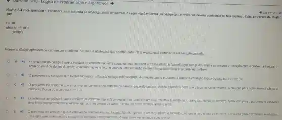 Questao 3/10 -1Logica de Programação e Algoritmos
Na AULA 4 você aprendeu a trabalhar com a estrutura de repetição while (enquanto). A seguir você encontra um código com o while que deveria apresentar na tela impresso todos os valores de 10 até 100
x=10
while (xlt =100)
print(x)
Porém, 0 código apresentado contém um problema Assinale a alternativa que CORRETAMENTE explica quallo problema e a solução para ele.
problema no código é que a variável de controle não está sendo iterada gerando um loop infinito e fazendo com que o laco nunca se encerre A solução para o problema é retirar a
linha do print de dentro do while colocando após o laço, e criandoluma instrucão dentro do laco para iterara variavel de controle
problema no código é que expressão lógica colocada no laco está incorreta. A solucão para o problema é alterarla condição lógica do laco para
xgt =100
C
problema no código é que a variável de controle não está sendo literada gerando um Voop infinito e fazendo com que olaco nunca se encerre.A solucão para o problema é alterar a
condicão lógica do laço para xgt =100
problema no código é que a variável de controle não está sendo iterada gerando um loop infinito e fazendo com que olaço nunca se encerre A solução para o problema é adicionar
uma linha que incremente a variável de controle dentro do while. A linha deve ser inserida antes o print
problema no código é que a variavel de controle não está sendo iterada gerando um loop infinito e fazendo com que olaco nunca se encerre A solução para o problema é adicionar
uma linha que incremente a variável de controle dentro do while A linha deve serinserida apos oprint.
4) Ler em voz alt