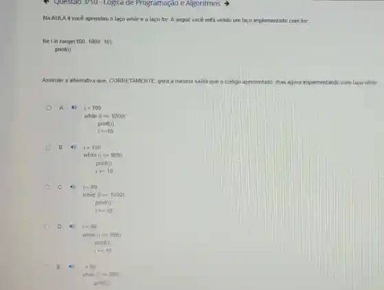- Questao 3/10-Logica de Programação e Algoritmos >
Na AULA 4 você aprendeu o laço while e o laço for.A seguir você está vendo um laço implementado com for.
for i in range (100,1000,10)
print(i)
Assinale a alternativa que CORRETAMENTE, gera a mesma saída que o código apresentado, mas agora implementando com laço while
A 49 i=100
while (ilt =1000)
print(i)
i+=10
B (1) i=100
while (ilt =999)
print(i)
i+=10
C 4. i=99
while (ilt =1000)
print(i)
i+=10
D	i=99
while (ilt =999)
print(1)
i==10
E 4. i=99
while (i=999)
print(i)