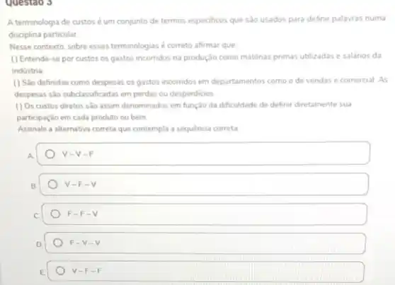 Questao 3
A terminologia de custos é um conjunto de termos especificos que sào usados para definir palavras numa
disciplina particular.
Nesse contexto, sobre essas terminologias é correto afirmar que
( ) Entende-se por custos os gastos incorridos na produção como maténas primas utilizadas e salános da
indústria
(1) Sao definidas como despesas os gastos incorridos em departamentos como o de vendas e comercial. As
despesas são subclassificadas em perdas ou desperdicios.
( ) Os custos diretos são assim denominados em função da dificuldade de definir diretamente sua
participação em cada produto ou bem
Assinale a alternativa correta que contempla a sequência correta
V- V-F
V-F-V
C
F-F-V
D
F-V-V
V-F-F