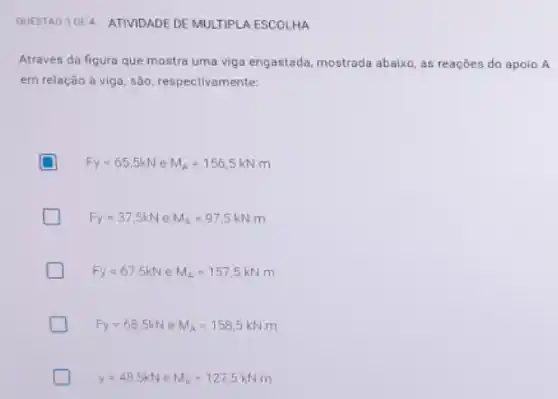 QUESTAO 3DE4 ATIVIDADE DE MULTIPLA ESCOLHA
Através da ligura que mostra uma viga engastada mostrada abaixo, as reações do apoio A
em relação à viga são, respectivamente:
D Fy=65.5kN e M_(A)=156,5kNm
Fy=37.5kN e M_(A)=97,5kNm
Fy=67,5kN e M_(A)=157,5kNm
D Fy=68.5kN e M_(A)=158,5kNm
y=48,5kN e M_(A)=127,5kNm