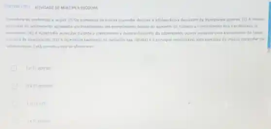 QUESTAO 3DES ATIVIDADE DE MULTIPLA ESCOLHA
Considere as sentencas a seguir: (I) Os aumentos de massa muscular durante a adolescéncia decorrem da hiperplasia apenas; (II)A massa
muscular do adolescente apresenta um crescimento em comprimento devido ao aumento do numero e comprimento dos sarcômeros já
existentes; (III) A hipertrofia muscular durante o crescimento e desenvolvimento do adolescente ocorre somente com treinamento de força
em sala de musculação (N) A hipertrofia (aumento no tamanho das células)a principal responsável pelo aumento da massa muscular na
adolescência. Está correto o que se afirma em
le III, apenas
II elV, apenas
tell apenas