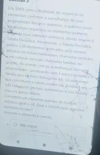 Questao 3
Em 1869, com a finalidade de organizar OS
elementos conforme a semelhança de'suas
propriedades fisicas e químicas, o químico russo
Mendeleyev organizou os elementos químicos
segando seus numeros atômicos, dando origem à
Tabela Periódica Atualmente, a Tabela Periódica
possui 118 elementos ordenados pelo número
atômico em linhas horizontais, chamadas períodos.
em colunas verticals chamadas familias ou
grupos, de acordo com as semelhanças das suas
propriedades começando com 1 para o período e a
familia que centém Hidrogênio (H). Os elementos
que constituem a tabela podem ser divididos em.
trés categorias (metais semimetais enão metaisy
mais os gases nobres.
Considere um elemento químico de número
atômico igual a 18 Qual a classificação quo esse
elemento recebe?
Assinale a alternative correta.
Não metal.