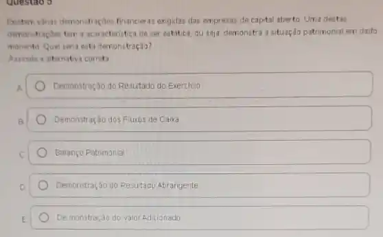 questao 3
Existem várias demonstraçães financieras exigidas das empresas de capital aberto Uma destas
demonstraçōes tem a acaracteristica de ser estática, ou seja demonstra a situação patrimonial em dado
monento Qual seria esta demonstração?
Assinale a alternativa correta
Demonstração do Resultado do Exercicio
Demonstração dos Fluxos de Caixa
Balanço Patrimonial
Demonstração do Resultado Abrangente
De monstração do valor Adicionado