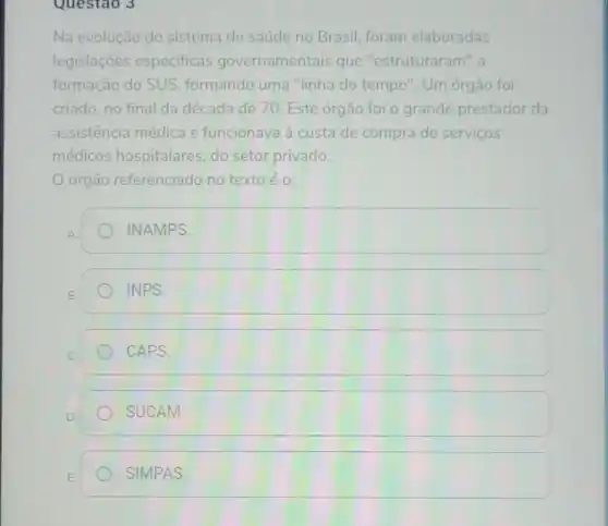 Questao 3
Na evolução do sistema de saúde no Brasil, foram elaboradas
legislações especificas governamentais que "estruturaram" a
formação do SUS formando uma "linha do tempo ". Um órgão foi
criado, no final da década de 70. Este órgão foi o grande prestador da
assistência médica e funcionava à custa de compra de servicos
médicos hospitalares, do setor privado.
órgão referenciado no texto é o:
INAMPS.
INPS.
CAPS.
SUCAM.
SIMPAS.