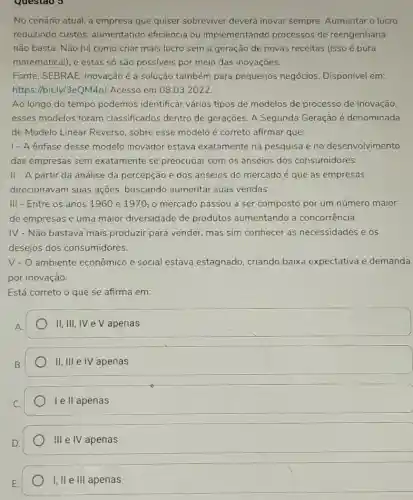 Questao 3
No cenário atual, a empresa que quiser sobreviver deverá inovar sempre. Aumentar o lucro
reduzindo custos aumentando eficiência ou implementando processos de reengenharia
não basta. Não há como criar mais lucro sem a geração de novas receitas (isso é pura
matemátical), e estas só são possíveis por meio das inovações.
Fonte: SEBRAE Inovação é a solução também para pequenos negócios. Disponível em:
https://bit.ly/3eQM4n]Acesso em 08.03.2022.
Ao longo do tempo podemos identifical vários tipos de modelos de processo de inovação,
esses modelos foram classificados dentro de gerações. A Segunda Geração é denominada
de Modelo Linear Reverso, sobre esse modelo é correto afirmar que:
1- A ênfase desse modelo inovador estava exatamente na pesquisa e no desenvolvimento
das empresas sem exatamente se preocupar com os anseios dos consumidores.
II - A partir da análise da percepção e dos anseios do mercado é que as empresas
direcionavam suas ações, buscando aumentar suas vendas.
III - Entre os anos 1960 e 1970, 0 mercado passou a ser composto por um número maior
de empresas e uma maior diversidade de produtos aumentando a concorrência.
IV - Não bastava mais produzir para vender mas sim conhecer as necessidades e os
desejos dos consumidores.
V-O ambiente econômico e social estava estagnado criando baixa expectativa e demanda
por inovação.
Está correto o que se afirma em:
II, III, IV e V apenas
II, III e IV apenas
I e II apenas
III e IV apenas
I, II e III apenas