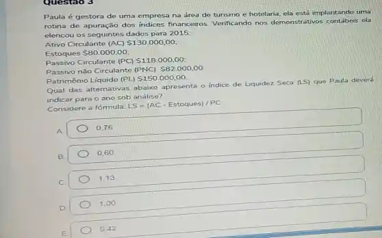 Questao 3
Paula é gestora de uma empresa na área de turismo e hotelaria ela está implantando uma
rotina de apuração dos indices financeiros Verificando nos demonstrativos ela
elencou os seguintes dados para 2015:
Ativo Circulante (AC) 130.000.00
Estoques 80.000,00
Passivo Circulante (PC) 118.000,00
Passivo não Circulante (PNC) S82.000,00
Patrimônio Líquido (PL) 150.000,00
Qual das altemativas abaixo apresenta o indice de Liquidez Seca (LS) que Paula deverá
indicar para o ano sob análise?
Considere a fórmula:
LS=(AC-Estoques)/PC
A.
0.76
B
0.60
C.
1,13
D
1,00
0.42