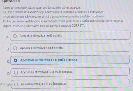 Questao 3
Sobre o comando switch-case analise as afirmativas a seguir,
1- Caso nenhum dos valores seja encontrado, o comando default serd executado.
II-Os comandos s30 executados ate o ponto que o comando break for localizado:
III-No comando switch case se a condição se for verdadeira, ela não exibird nada como resposta
Agora, assinale a alternativa que apresenta a resposta CORRETA:
Apenas a afirmatival estácorrela;
Apenas a afirmativa II está correla;
C Apenas as afirmativas IIe III estão corretas;
Apenas as afimativas le II estão correlas;
As afirmalivas I, lle III estão correlas.