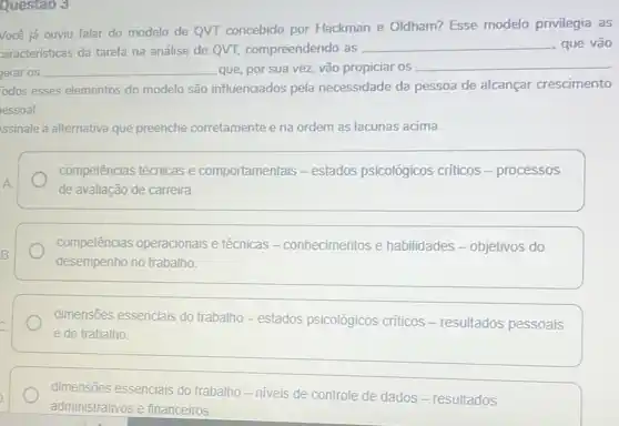 Questao 3
Você já ouviu falar do modelo de QVT concebido por Hackman e Oldham? Esse modelo privilegia as
zaracterísticas da tarefa na análise de QVT compreendendo as
__ que vão
jerar os __ que, por sua vez.vão propiciar os __
odos esses elementos do modelo são influenciados pela necessidade da pessoa de alcançar crescimento
essoal.
Issinale a alternativa que preenche corretamente e na ordem as lacunas acima.
A
competências técnicas e comportamentais - estados psicológicos críticos - processos
de avaliação de carreira.
B.
competências operacionais e técnicas - conhecimentos e habilidades - objetivos do
desempenho no trabalho.
dimensões essenciais do trabalho - estados psicológicos criticos -resultados pessoais
e do trabalho
dimensões essenciais do trabalho - niveis de controle de dados -resultados
administrativos e financeiros.