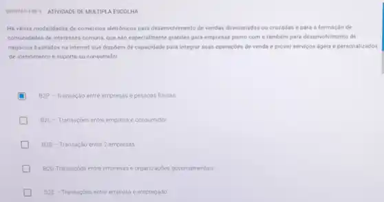 QUESTAO 4 DE ATIVIDADE DE MULTIPL A ESCOLHA
Há várias modalidades de comércios eletrônicos para desenvolvimento de vendas direcionadas ou cruzadas e para a formação de
comunidades de interesses comuns, que são especialmente grandes para empresas ponto com e também para desenvolvimento de
negocios baseados na internet que dispôem de capacidade para integrar suas operaçbes de venda e prover servicos ageis e personalizados
de atendimento e suporte ao consumidor
D B2P -Transação entre empresas e pessoas fisicas
B2C -Transaçōes entre empresa e consumidor
B2B - Transação entre 2 empresas
B2G Transaçōes entre empresas e organizações governamentais
D B2E - Transaçoes entre empresa e empregado