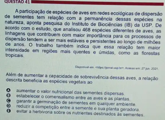 QUESTAO 41
A participação de espécies de aves em redes ecológicas de dispersão
de sementes tem relação com a permanência dessas espécies na
natureza, aponta pesquisa do Instituto de Biociências (IB ) da USP. De
acordo com o estudo, que analisou 468 espécies diferentes de aves , as
linhagens que contribuem com maior importância para os processos de
dispersão tendem a ser mais estáveis e persistentes ao longo de milhões
de anos. 0 trabalho também indica que essa relação tem maior
intensidade em regiōes mais quentes e úmidas, como as florestas
tropicais.
Disponivel em. shitps:/jpma usp.br?. Acesso em: 27 jun 2021
Além de aumentar a capacidade de sobrevivência dessas aves, a relação
descrita beneficia as espécies vegetais ao
A A
aumentar o valor nutricional das sementes dispersas.
(B) B
estabelecer o comensalismo entre as aves e as plantas.
garantir a germinação de sementes em qualquer ambiente.
reduzir a competição entre a semente e sua planta geradora.
evitar a sobre os nutrientes destinados às sementes.