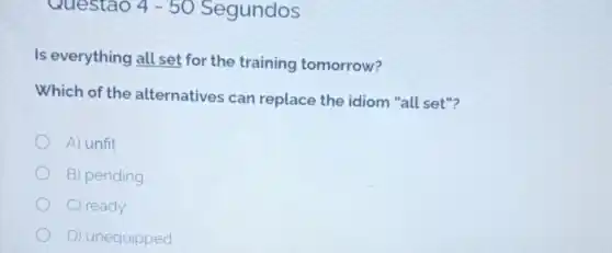 Questao 4-50 Segundos
Is everything all set for the training tomorrow?
Which of the alternatives can replace the idiom "all set"?
A) unfit
B) pending
C) ready
D) unequipped