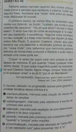 QUESTAO 45
Sempre passo nervoso quando leio minha crônica
neste jomal e percebo que escapuliu a palavra "coisa"em
alguma frase Acontece que "coisa" está entre as coisas
mais deliciosas do mundo.
primeiro banho da minha filha foi embalado pela
minha voz dizendo , ao fundo, "cuidado , ela ainda é uma
coisinha tǎo pequena". "Viu só que amor? Nunca vi coisa
assim". O amor que não dá conta de explicação é "a coisa'
em seu esplendor e excelência . "Alguma coisa acontece
no meu coração" é a frase mais bonita que alguém já disse
sobre São Paulo . E quando Caetano , citado aqui pela
terceira vez pra defender a dimensão poética da coisa.
diz "coisa linda ", nós sabemos que nenhuma palavra
definiria de forma mais profunda e literária o quão bela e
amada uma coisa pode ser.
"Coisar" é verbo de quem está com pressa ou tem
lapsos de memória E pra quando "mexe qualquer coisa
dentro doida". E que coisa magnifica poder se expressar
tal qual Caetano Veloso. Agora chega, porque "esse papo
já tá qualquer coisa "e eu já tô "pra lá de Marrakech".
TATI BERNARDI Disponivel em: www1 .folha.uol.com.br.
Acesso em: 3 jan 2024 (adaptado)
recurso utilizado na progressão textual para garantir a
unidade temática dessa crônica é a
intertextuali dade, marcada pela citação de versos de
letras de cançōes.
metalinguagem , marcada pela referência à escrita de
crônicas pela autora.
C reiteração , marcada pela repetição de uma determinada
palavra e de seus cognatos.
(1) conexão marcada pela presença dos conectores lógioos
"quando"e "porque" entre oraçōes.
(B) pronominalização marcada pela retomada de "minha filha'
e 'um namorado ruim"pelos pronomes "ela "e"lo".