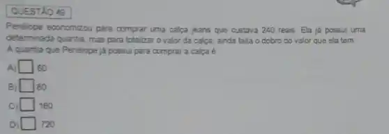 QUESTAO 49
Penélope economizou para comprar uma calca jeans que custava 240 reais Ela ja possui uma
determinada quantia, mas para totalizar o valor da calça, ainda falta o dobro do valor que ela tem
Aquantia que Penélope já possui para comprar a calça é
A) square  60
square  80
square  160
square  720