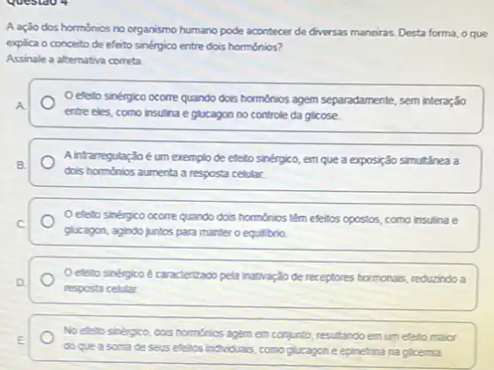 Questao 4
A ação dos hormonios no organismo humano pode acontecer de diversas maneiras Desta forma, o que
explica o conceito de efeito sinérgico entre dois hormônios?
Assinale a alternativa correta.
Oefetto sinérgico ocorre quando dos hormónics agem separadamente sem interação
A
entre eles, como insulina e glucagon no controle da glicose.
B.
đois hormônios aumenta a resposta celular.
A infarregulaçãoé um exemplo de efeito sinérgico, em que a exposição simultǎnea a
C
glucagon, agindo juntos para manter o equilibrio.
efetto sinérgico ocome quando dois horménios têm efetios opostos, como insulina e
Oefetto sinérgicoé caracterizado pela inativação de receptores hormonais, reduzindo a
D.
resposta celular.
No efeto sinérgico, dois homonios agem em conjunto resultando em um eleto major
E
do que a soma de seus efetos individuas comoglucagon e epinetrina na glicemia.